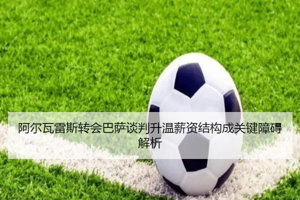 阿尔瓦雷斯转会巴萨谈判升温薪资结构成关键障碍解析