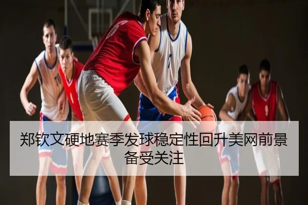郑钦文硬地赛季发球稳定性回升美网前景备受关注